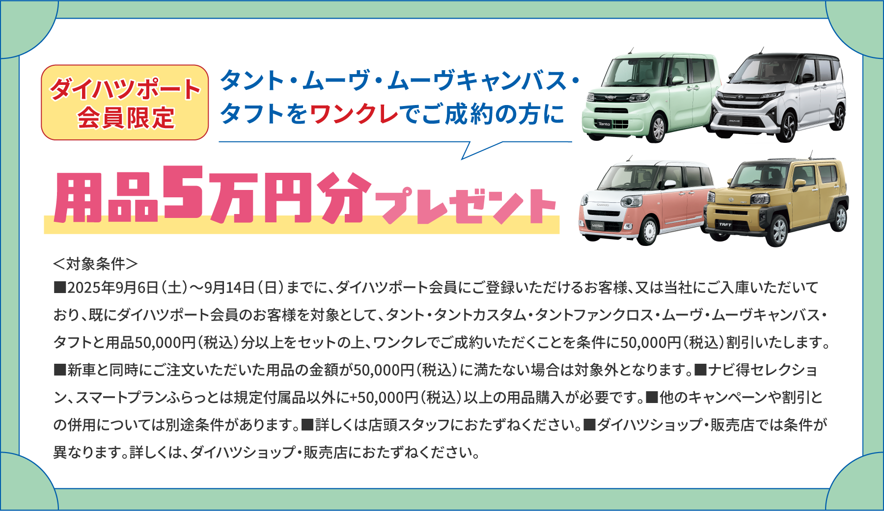 ダイハツポート会員限定 タント・ムーヴ・ムーヴキャンバス・タフトをワンクレでご成約の方に用品5万円分プレゼント　＜対象条件＞■2025年9月6日（土）～9月14日（日）までに、ダイハツポート会員にご登録いただけるお客様、又は当社にご入庫いただいており、既にダイハツポート会員のお客様を対象として、タント・タントカスタム・タントファンクロス・ムーヴ・ムーヴキャンバス・タフトと用品50,000円（税込）分以上をセットの上、ワンクレでご成約いただくことを条件に50,000円（税込）割引いたします。■新車と同時にご注文いただいた用品の金額が50,000円（税込）に満たない場合は対象外となります。■ナビ得セレクション、スマートプランふらっとは規定付属品以外に+50,000円（税込）以上の用品購入が必要です。■他のキャンペーンや割引との併用については別途条件があります。■詳しくは店頭スタッフにおたずねください。■ダイハツショップ・販売店では条件が異なります。詳しくは、ダイハツショップ・販売店におたずねください。